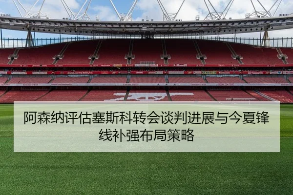 阿森纳评估塞斯科转会谈判进展与今夏锋线补强布局策略