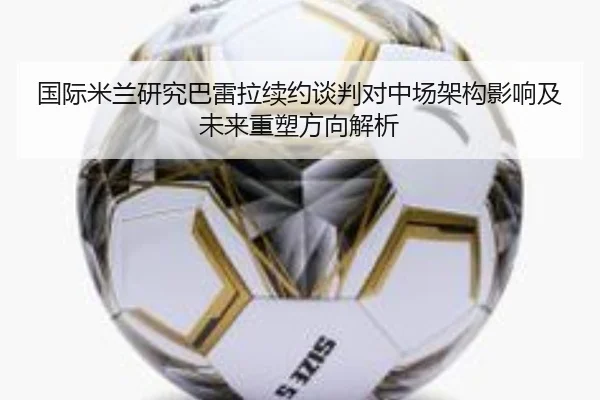 国际米兰研究巴雷拉续约谈判对中场架构影响及未来重塑方向解析