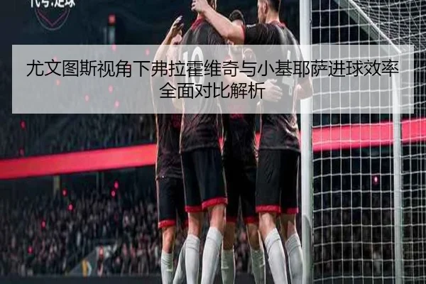 尤文图斯视角下弗拉霍维奇与小基耶萨进球效率全面对比解析
