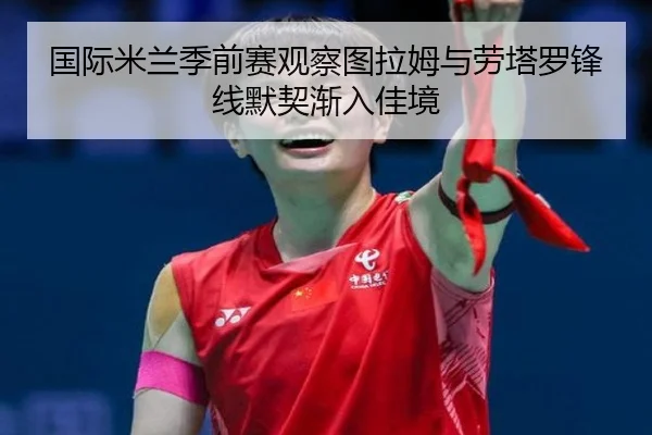 国际米兰季前赛观察图拉姆与劳塔罗锋线默契渐入佳境