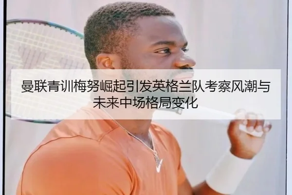 曼联青训梅努崛起引发英格兰队考察风潮与未来中场格局变化