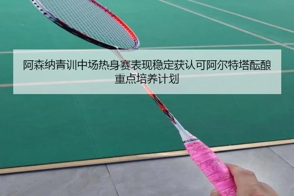 阿森纳青训中场热身赛表现稳定获认可阿尔特塔酝酿重点培养计划