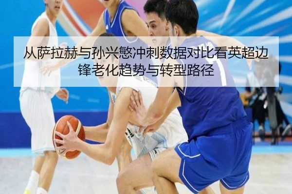 从萨拉赫与孙兴慜冲刺数据对比看英超边锋老化趋势与转型路径